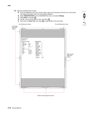 Page 2564-10Service Manual 5026 
Go Back Previous
Next
13.Align the printhead skew for black. 
a.Enter the Diagnostic menu (turn off the printer, press and hold buttons 3 and 6, turn on the printer, 
and release the buttons when the clock graphic displays).
b.Select REGISTRATION from the DIAGNOSTICS menu, and select Settings.
c.Select Skew, and press  .
d.Use   or   to set the Skew to zero, and press  .
e.Scroll down to Quick Test, and press  . A page similar to this one prints: 