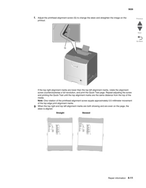 Page 257Repair information4-11
 5026
Go Back Previous
Next
f.Adjust the printhead alignment screw (G) to change the skew and straighten the image on the 
printout.
If the top right alignment marks are lower than the top left alignment marks, rotate the alignment 
screw counterclockwise a full revolution, and print the Quick Test page. Repeat adjusting the screw 
and printing the Quick Test until the top alignment marks are the same distance from the top of the 
media.
Note: One rotation of the printhead...