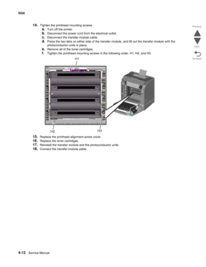 Page 2584-12Service Manual 5026 
Go Back Previous
Next
14.Tighten the printhead mounting screws.
a.Turn off the printer.
b.Disconnect the power cord from the electrical outlet.
c.Disconnect the transfer module cable. 
d.Press the two tabs on either side of the transfer module, and lift out the transfer module with the 
photoconductor units in place.
e.Remove all of the toner cartridges.
f.Tighten the printhead mounting screws in the following order: H1, H2, and H3.
15.Replace the printhead alignment screw...