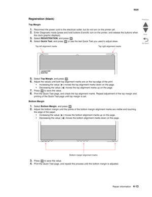 Page 259Repair information4-13
 5026
Go Back Previous
Next
Registration (black)
Top Margin
1.Reconnect the power cord to the electrical outlet, but do not turn on the printer yet.
2.Enter Diagnostic mode (press and hold buttons 3 and 6, turn on the printer, and release the buttons when 
the clock graphic displays).
3.Select REGISTRATION, and press  .
4.Select Quick Test, and press   or use the last Quick Test you used to adjust skew.
5.Select Top Margin, and press .
6.Adjust the values until both top alignment...