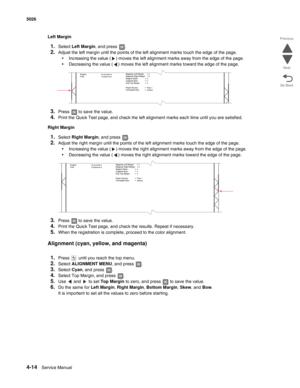 Page 2604-14Service Manual 5026 
Go Back Previous
Next
Left Margin
1.Select Left Margin, and press  .
2.Adjust the left margin until the points of the left alignment marks touch the edge of the page.
•Increasing the value ( ) moves the left alignment marks away from the edge of the page.
•Decreasing the value ( ) moves the left alignment marks toward the edge of the page.
3.Press   to save the value. 
4.Print the Quick Test page, and check the left alignment marks each time until you are satisfied.
Right Margin...