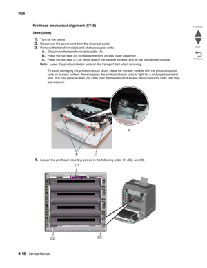 Page 2644-18Service Manual 5026 
Go Back Previous
Next
Printhead mechanical alignment (C748)
Skew (black)
1.Turn off the printer.
2.Disconnect the power cord from the electrical outlet.
3.Remove the transfer module and photoconductor units:
a.Disconnect the transfer module cable (A). 
b.Press the two tabs (B) to release the front access cover assembly.
c.Press the two tabs (C) on either side of the transfer module, and lift out the transfer module.
Note:  Leave the photoconductor units on the transport belt when...