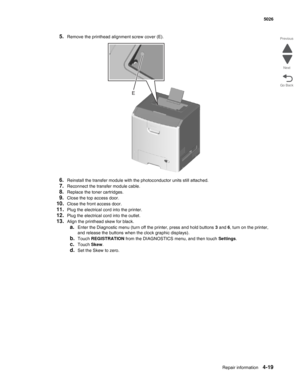 Page 265Repair information4-19
 5026
Go Back Previous
Next
5.Remove the printhead alignment screw cover (E).
6.Reinstall the transfer module with the photoconductor units still attached.
7.Reconnect the transfer module cable. 
8.Replace the toner cartridges. 
9.Close the top access door. 
10.Close the front access door.
11.Plug the electrical cord into the printer.
12.Plug the electrical cord into the outlet. 
13.Align the printhead skew for black. 
a.Enter the Diagnostic menu (turn off the printer, press and...