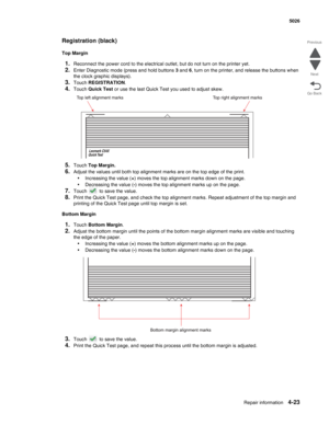 Page 269Repair information4-23
 5026
Go Back Previous
Next
Registration (black)
Top Margin
1.Reconnect the power cord to the electrical outlet, but do not turn on the printer yet.
2.Enter Diagnostic mode (press and hold buttons 3 and 6, turn on the printer, and release the buttons when 
the clock graphic displays).
3.Touch REGISTRATION.
4.Touch Quick Test or use the last Quick Test you used to adjust skew.
5.Touch Top Margin.
6.Adjust the values until both top alignment marks are on the top edge of the print....