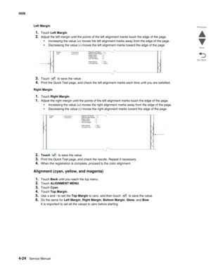 Page 2704-24Service Manual 5026 
Go Back Previous
Next
Left Margin
1.Touch Left Margin.
2.Adjust the left margin until the points of the left alignment marks touch the edge of the page.
•Increasing the value (+) moves the left alignment marks away from the edge of the page.
•Decreasing the value (-) moves the left alignment marks toward the edge of the page.
3.Touch   to save the value. 
4.Print the Quick Test page, and check the left alignment marks each time until you are satisfied.
Right Margin
1.Touch Right...