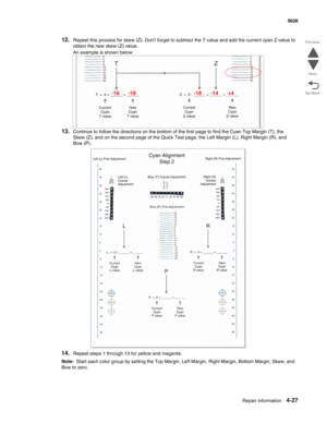 Page 273Repair information4-27
 5026
Go Back Previous
Next
12.Repeat this process for skew (Z). Dont forget to subtract the T value and add the current cyan Z value to 
obtain the new skew (Z) value.
An example is shown below:
13.Continue to follow the directions on the bottom of the first page to find the Cyan Top Margin (T), the 
Skew (Z), and on the second page of the Quick Test page, the Left Margin (L), Right Margin (R), and 
Bow (P).
14.Repeat steps 1 through 13 for yellow and magenta.
Note:  Start each...