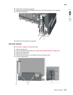 Page 277Repair information4-31
 5026
Go Back Previous
Next
6.Close the front access door assembly.
7.Remove the two screws (G) that attach the pivot pin to the front access door cover assembly.
8.Remove the bracket (H).
9.Remove the front access cover assembly.
Left cover removal
See “Left cover” on page 7-3 for the part number.
1.Remove the paper tray.
2.Remove the waste toner assembly. See “Waste toner assembly removal” on page 4-176. 
3.Open the front access door.
4.Open the top access door.
5.Remove the two...