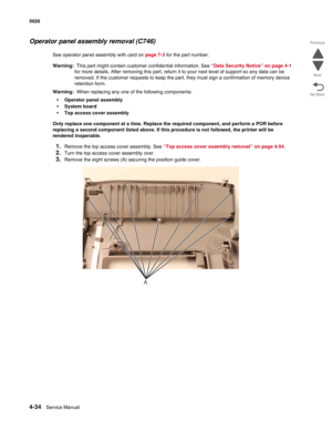 Page 2804-34Service Manual 5026 
Go Back Previous
Next
Operator panel assembly removal (C746)
See operator panel assembly with card on page 7-3 for the part number. 
Warning:  This part might contain customer confidential information. See “Data Security Notice” on page 4-1 
for more details. After removing this part, return it to your next level of support so any data can be 
removed. If the customer requests to keep the part, they must sign a confirmation of memory device 
retention form.
Warning:  When...