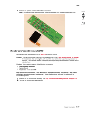 Page 283Repair information4-37
 5026
Go Back Previous
Next
9.Remove the operator panel LCD from the LCD protector.
Note:  The operator panel assembly consist of the operator panel LCD and the operator panel card.
Operator panel assembly removal (C748)
See operator panel assembly with card on page 7-3 for the part number. 
Warning:  This part might contain customer confidential information. See “Data Security Notice” on page 4-1 
for more details. After removing this part, return it to your next level of support...