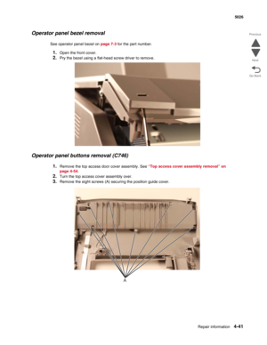 Page 287Repair information4-41
 5026
Go Back Previous
Next
Operator panel bezel removal
See operator panel bezel on page 7-3 for the part number.
1.Open the front cover.
2.Pry the bezel using a flat-head screw driver to remove.
Operator panel buttons removal (C746)
1.Remove the top access door cover assembly. See “Top access cover assembly removal” on 
page 4-54.
2.Turn the top access cover assembly over.
3.Remove the eight screws (A) securing the position guide cover.
A 