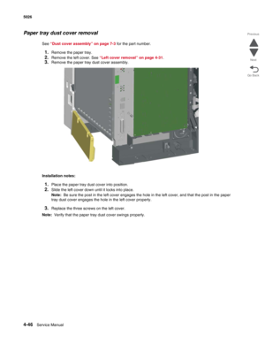 Page 2924-46Service Manual 5026 
Go Back Previous
Next
Paper tray dust cover removal
See “Dust cover assembly” on page 7-3 for the part number.
1.Remove the paper tray.
2.Remove the left cover. See “Left cover removal” on page 4-31.
3.Remove the paper tray dust cover assembly.
Installation notes:
1.Place the paper tray dust cover into position.
2.Slide the left cover down until it locks into place. 
Note:  Be sure the post in the left cover engages the hole in the left cover, and that the post in the paper 
tray...