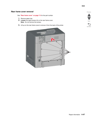 Page 293Repair information4-47
 5026
Go Back Previous
Next
Rear frame cover removal
See “Rear frame cover” on page 7-3 for the part number.
1.Remove paper tray
2.Loosen the eight screws (A) on the rear frame cover. 
Note:  Do not remove the screws.
3.Lift up on the rear frame cover to remove it from the back of the printer.
A 