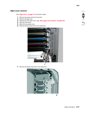 Page 297Repair information4-51
 5026
Go Back Previous
Next
Right cover removal
See “Right cover” on page 7-3 for the part number.
1.Remove the power cord from the printer.
2.Remove the paper tray.
3.Remove the rear upper cover. See “Rear upper cover removal” on page 4-50.
4.Open the front cover.
5.Open the top access cover.
6.Remove the two screws (A) on the inside front.
7.Remove the plastic screw (B) on the inside front.
B 