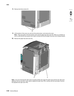 Page 2984-52Service Manual 5026 
Go Back Previous
Next
8.Remove the three screws (C).
9.Lift the bottom of the cover out, pull up at the points shown, and remove the cover.
Note:  There are posts on the top access cover and the paper tray dust cover (D). When you reinstall, be 
sure to verify that the top access cover opens correctly and that the paper tray dust cover swings properly.
10.Remove the paper tray dust cover (E).
Note:  If you are removing the right cover to access another part, leave the right cover...