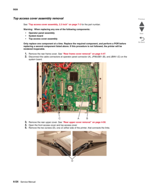 Page 3004-54Service Manual 5026 
Go Back Previous
Next
Top access cover assembly removal
See “Top access cover assembly, 2.3 inch” on page 7-3 for the part number.
Warning:  When replacing any one of the following components:
•Operator panel assembly
•System board
•Top access cover assembly
Only replace one component at a time. Replace the required component, and perform a POR before 
replacing a second component listed above. If this procedure is not followed, the printer will be 
rendered inoperable. 
1.Remove...