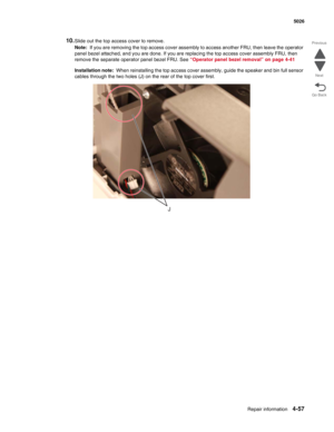 Page 303Repair information4-57
 5026
Go Back Previous
Next
10.Slide out the top access cover to remove.
Note:  If you are removing the top access cover assembly to access another FRU, then leave the operator 
panel bezel attached, and you are done. If you are replacing the top access cover assembly FRU, then 
remove the separate operator panel bezel FRU. See “Operator panel bezel removal” on page 4-41
Installation note:  When reinstalling the top access cover assembly, guide the speaker and bin full sensor...