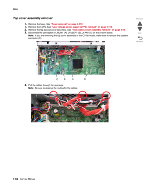 Page 3044-58Service Manual 5026 
Go Back Previous
Next
Top cover assembly removal
1.Remove the fuser. See “Fuser removal” on page 4-110
1.Remove the LVPS. See “Low-voltage power supply (LVPS) removal” on page 4-119.
2.Remove the top access cover assembly. See “Top access cover assembly removal” on page 4-54. 
3.Disconnect the connectors in JBLW1 (A), JFUSER1 (B), JFAN1 (C) on the system board.
Note:  If you are removing the top cover assembly of the C748x model, make sure to remove the speaker 
connector (D)....