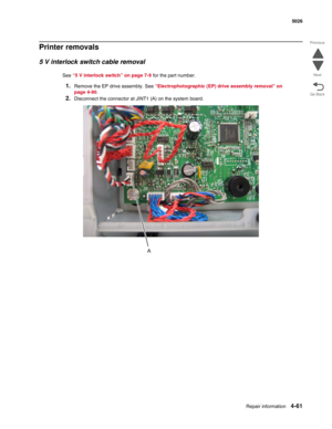 Page 307Repair information4-61
 5026
Go Back Previous
Next
Printer removals
5 V interlock switch cable removal
See “5 V interlock switch” on page 7-9 for the part number.
1.Remove the EP drive assembly. See “Electrophotographic (EP) drive assembly removal” on 
page 4-90.
2.Disconnect the connector at JINT1 (A) on the system board. 