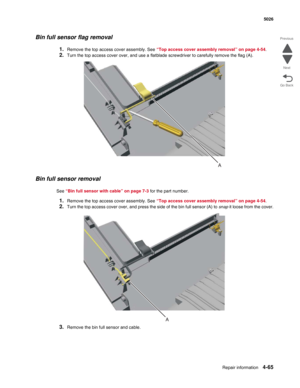 Page 311Repair information4-65
 5026
Go Back Previous
Next
Bin full sensor flag removal
1.Remove the top access cover assembly. See “Top access cover assembly removal” on page 4-54.
2.Turn the top access cover over, and use a flatblade screwdriver to carefully remove the flag (A).
Bin full sensor removal
See “Bin full sensor with cable” on page 7-3 for the part number.
1.Remove the top access cover assembly. See “Top access cover assembly removal” on page 4-54. 
2.Turn the top access cover over, and press the...