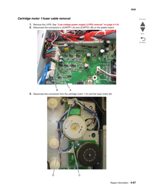 Page 313Repair information4-67
 5026
Go Back Previous
Next
Cartridge motor 1/fuser cable removal
1.Remove the LVPS. See “Low-voltage power supply (LVPS) removal” on page 4-119.
2.Disconnect the connectors in JCARTP1 (A) and JCARTS1 (B) on the system board.
3.Disconnect the connectors from the cartridge motor 1 (C) and the fuser motor (D). 