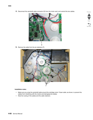 Page 3144-68Service Manual 5026 
Go Back Previous
Next
4.Disconnect the camshaft cable connector (E) from the motor card, and unwind the two cables.
5.Remove the cable from the six retainers (F).
Installation notes:
•Make sure you wrap the camshaft cable around the cartridge motor 1/fuser cable, as shown, to prevent the 
cables from interfering with the motors and damaging the cables.
•Note the routing of the cables and the cable retainers. 