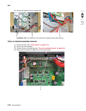 Page 3164-70Service Manual 5026 
Go Back Previous
Next
4.Remove the cable from the six retainers (E).
Installation note:  Pay attention to the routing of the cables and the cable retainers.
Color on demand assembly removal
1.Remove the fuser. See “Fuser removal” on page 4-110.
2.Remove the print cartridges.
3.Remove the top cover assembly. See “Top cover assembly removal” on page 4-58.
4.Disconnect the connector at JBOR1 (A) on the system board. 