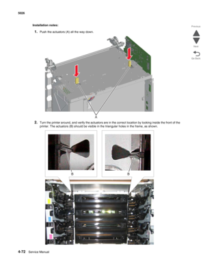 Page 3184-72Service Manual 5026 
Go Back Previous
Next
Installation notes:
1.Push the actuators (A) all the way down.
2.Turn the printer around, and verify the actuators are in the correct location by looking inside the front of the 
printer. The actuators (B) should be visible in the triangular holes in the frame, as shown.
A 