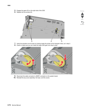 Page 3204-74Service Manual 5026 
Go Back Previous
Next
5.Engage the gears (D) on the right side of the COD.
6.Replace the five screws (E).
7.Verify the actuators can be seen by looking inside the printer at the triangular holes, as in step 2.
8.Check to make sure you can rotate the large COD gear from stop to stop.
9.Reconnect the cable connector to JBOR1 connector on the system board.
10.Reinstall the top cover assembly, the fuser, and the covers. 