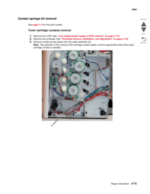 Page 321Repair information4-75
 5026
Go Back Previous
Next
Contact springs kit removal
See page 7-13 for the part number.
Toner cartridge contacts removal
1.
Remove the LVPS. See “Low-voltage power supply (LVPS) removal” on page 4-119.
2.Remove the printhead. See “Printhead removal, installation, and adjustment” on page 4-145.
3.Remove contact spring cables from the cable restraints (A). 
Note:  Pay attention to the routing of the cartridge contact cables, and the appropriate slots where each 
cartridge contact...