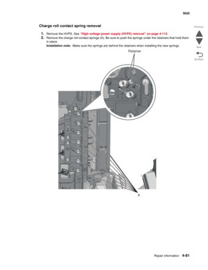 Page 327Repair information4-81
 5026
Go Back Previous
Next
Charge roll contact spring removal
1.
Remove the HVPS. See “High-voltage power supply (HVPS) removal” on page 4-115.
2.Remove the charge roll contact springs (A). Be sure to push the springs under the retainers that hold them 
in place.
Installation note:  Make sure the springs are behind the retainers when installing the new springs.
A
Retainer 