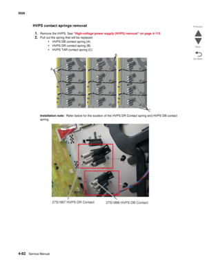 Page 3284-82Service Manual 5026 
Go Back Previous
Next
HVPS contact springs removal
1.
Remove the HVPS. See “High-voltage power supply (HVPS) removal” on page 4-115.
2.Pull out the spring that will be replaced:
•HVPS DB contact spring (A)
•HVPS DR contact spring (B)
•HVPS TAR contact spring (C)
Installation note:  Refer below for the location of the HVPS DR Contact spring and HVPS DB contact 
spring.
C
AB
27S1997 HVPS DR Contact
27S1998 HVPS DB Contact 