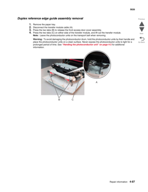 Page 333Repair information4-87
 5026
Go Back Previous
Next
Duplex reference edge guide assembly removal
1.Remove the paper tray.
2.Disconnect the transfer module cable (A). 
3.Press the two tabs (B) to release the front access door cover assembly.
4.Press the two tabs (C) on either side of the transfer module, and lift out the transfer module.
Note:  Leave the photoconductor units on the transport belt when removing. 
Warning:  To avoid damaging the photoconductor drum, hold the photoconductor units by their...