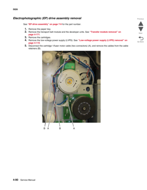 Page 3364-90Service Manual 5026 
Go Back Previous
Next
Electrophotographic (EP) drive assembly removal
See “EP drive assembly” on page 7-9 for the part number.
1.Remove the paper tray.
2.Remove the transport belt module and the developer units. See “Transfer module removal” on 
page 4-171.
3.Remove the cartridges.
4.Remove the low-voltage power supply (LVPS). See “Low-voltage power supply (LVPS) removal” on 
page 4-119.
5.Disconnect the cartridge 1/fuser motor cable (two connectors) (A), and remove the cables...