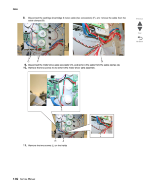 Page 3384-92Service Manual 5026 
Go Back Previous
Next
8.Disconnect the cartridge 2/cartridge 3 motor cable (two connectors) (F), and remove the cable from the 
cable clamps (G).
9.Disconnect the motor drive cable connector (H), and remove the cable from the cable clamps (J).
10.Remove the two screws (K) to remove the motor driver card assembly.
11.Remove the two screws (L) on the inside
K
J
JH 