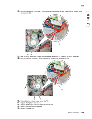 Page 345Repair information4-99
 5026
Go Back Previous
Next
10.Connect the cartridge 2/cartridge 3 motor cable (two connectors) (N), and make sure the cable is in the 
cable clamps (O).
11.Hold the motor driver card in place and reinstall the two screws (P) to secure the motor driver card.
12.Connect the three connectors (Q), and secure the cables in the cable clamps (R).
13.Reinstall the low-voltage power supply (LVPS).
14.Replace the right and rear covers.
15.Replace the transport belt module and developer...