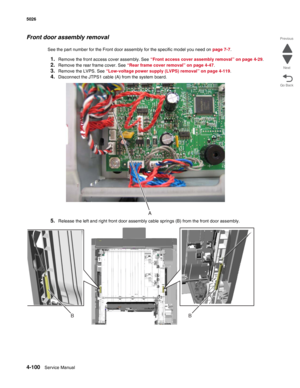 Page 3464-100Service Manual 5026 
Go Back Previous
Next
Front door assembly removal
See the part number for the Front door assembly for the specific model you need on page 7-7. 
1.Remove the front access cover assembly. See “Front access cover assembly removal” on page 4-29.
2.Remove the rear frame cover. See “Rear frame cover removal” on page 4-47.
3.Remove the LVPS. See “Low-voltage power supply (LVPS) removal” on page 4-119.
4.Disconnect the JTPS1 cable (A) from the system board.
5.Release the left and right...