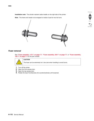 Page 3564-110Service Manual 5026 
Go Back Previous
Next
Installation note:  The shorter restraint cable installs on the right side of the printer.
Note:  The frame end needs to be wrapped to inside of post for two full turns
Fuser removal
See “Fuser assembly, 115 V” on page 7-7, “Fuser assembly, 230 V” on page 7-7, or “Fuser assembly, 
100 V” on page 7-7 for the part number.
1.Turn off the printer.
2.Open the front access door.
3.Open the top access door.
4.Rotate the fuser thumbscrews (A) counterclockwise until...