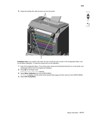 Page 357Repair information4-111
 5026
Go Back Previous
Next
5.Grasp the handles (B), slide the fuser out from the printer.
Installation note: If you install a new fuser, be sure to reset the fuser counter in the Configuration Menu, and 
run the Motor Calibration. To reset the counter and run the calibration: 
1.Enter the Configuration Menu. (Turn off the printer, press and hold buttons 2 and 6, turn on the printer, and 
release the buttons when the progress bar displays.)
2.Press   for the Reset value.
Resetting...