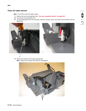 Page 3584-112Service Manual 5026 
Go Back Previous
Next
Fuser AC cable removal
Note:  The LVPS to fuser AC cable is black.
1.Remove the top cover assembly. See “Top cover assembly removal” on page 4-58.
2.Turn the top cover assembly over.
3.Lift the locking latch (A) on the connector, slide the connector down, and remove the connector from the 
keyed hole.
4.Remove the cable from the cable openings (B).
Note:  Observe the routing of the cable for reinstallation. 