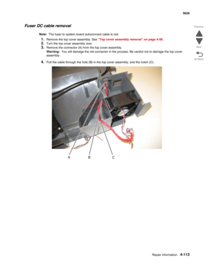 Page 359Repair information4-113
 5026
Go Back Previous
Next
Fuser DC cable removal
Note:  The fuser to system board autoconnect cable is red.
1.Remove the top cover assembly. See “Top cover assembly removal” on page 4-58. 
2.Turn the top cover assembly over.
3.Remove the connector (A) from the top cover assembly.
Warning:  You will damage the old connector in the process. Be careful not to damage the top cover 
assembly.
4.Pull the cable through the hole (B) in the top cover assembly, and the notch (C). 