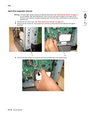 Page 3604-114Service Manual 5026 
Go Back Previous
Next
Hard drive assembly removal
Warning:  This part might contain customer confidential information. See “Data Security Notice” on page 4-1 
for more details. After removing this part, return it to your next level of support so any data can be 
removed. If the customer requests to keep the part, they must sign a confirmation of memory device 
retention form.
1.Remove the rear frame cover. See “Rear frame cover removal” on page 4-47.
2.Remove the two screws (A),...