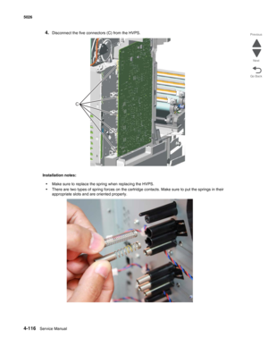 Page 3624-116Service Manual 5026 
Go Back Previous
Next
4.Disconnect the five connectors (C) from the HVPS.
Installation notes: 
•Make sure to replace the spring when replacing the HVPS.
•There are two types of spring forces on the cartridge contacts. Make sure to put the springs in their 
appropriate slots and are oriented properly.
C 