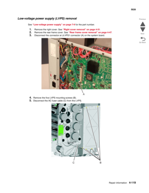 Page 365Repair information4-119
 5026
Go Back Previous
Next
Low-voltage power supply (LVPS) removal
See “Low-voltage power supply” on page 7-9 for the part number.
1.Remove the right cover. See “Right cover removal” on page 4-51.
2.Remove the rear frame cover. See “Rear frame cover removal” on page 4-47.
3.Disconnect the connector at JLVPS1 connector (A) on the system board.
4.Remove the five LVPS mounting screws (B).
5.Disconnect the AC fuser cable (C) from the LVPS.
A 