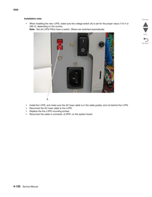 Page 3664-120Service Manual 5026 
Go Back Previous
Next
Installation note:
•When installing the new LVPS, make sure the voltage switch (A) is set for the proper value (115 V or 
230 V), depending on the country.
Note:  Not all LVPS FRUs have a switch. Others are switched automatically.
•Install the LVPS, and make sure the AC fuser cable is in the cable guides, and not behind the LVPS.
•Reconnect the AC fuser cable to the LVPS.
•Replace the five LVPS mounting screws.
•Reconnect the cable in connector JLVPS1 on...