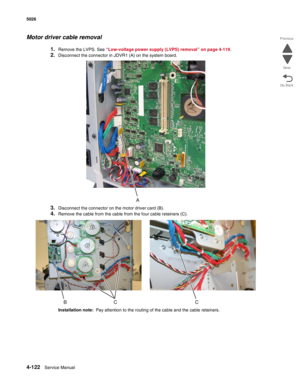 Page 3684-122Service Manual 5026 
Go Back Previous
Next
Motor driver cable removal
1.Remove the LVPS. See “Low-voltage power supply (LVPS) removal” on page 4-119.
2.Disconnect the connector in JDVR1 (A) on the system board.
3.Disconnect the connector on the motor driver card (B).
4.Remove the cable from the cable from the four cable retainers (C).
Installation note:  Pay attention to the routing of the cable and the cable retainers. 