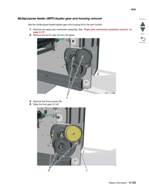 Page 369Repair information4-123
 5026
Go Back Previous
Next
Multipurpose feeder (MPF)/duplex gear and housing removal
See the multipurpose feeder/duplex gear and housing kit for the part number.
1.Remove the paper pick mechanism assembly. See “Paper pick mechanism assembly removal” on 
page 4-137.
2.Remove the two E-clips (A) from the gears.
3.Remove the three screws (B).
4.Slide the front gear (C) off.
A
BC 