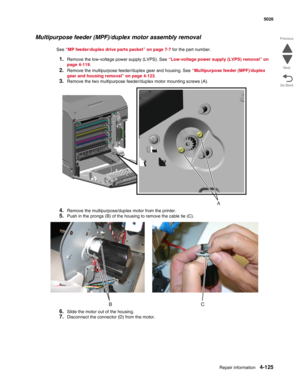 Page 371Repair information4-125
 5026
Go Back Previous
Next
Multipurpose feeder (MPF)/duplex motor assembly removal
See “MP feeder/duplex drive parts packet” on page 7-7 for the part number.
1.Remove the low-voltage power supply (LVPS). See “Low-voltage power supply (LVPS) removal” on 
page 4-119.
2.Remove the multipurpose feeder/duplex gear and housing. See “Multipurpose feeder (MPF)/duplex 
gear and housing removal” on page 4-123.
3.Remove the two multipurpose feeder/duplex motor mounting screws (A).
4.Remove...