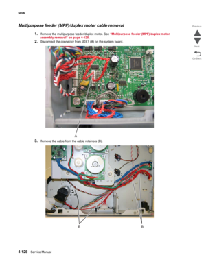 Page 3744-128Service Manual 5026 
Go Back Previous
Next
Multipurpose feeder (MPF)/duplex motor cable removal
1.Remove the multipurpose feeder/duplex motor. See “Multipurpose feeder (MPF)/duplex motor 
assembly removal” on page 4-125.
2.Disconnect the connector from JDX1 (A) on the system board.
3.Remove the cable from the cable retainers (B). 