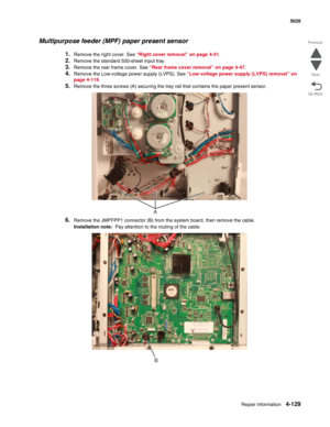 Page 375Repair information4-129
 5026
Go Back Previous
Next
Multipurpose feeder (MPF) paper present sensor
1.Remove the right cover. See “Right cover removal” on page 4-51.
2.Remove the standard 550-sheet input tray.
3.Remove the rear frame cover. See “Rear frame cover removal” on page 4-47.
4.Remove the Low-voltage power supply (LVPS). See “Low-voltage power supply (LVPS) removal” on 
page 4-119.
5.Remove the three screws (A) securing the tray rail that contains the paper present sensor.
6.Remove the JMPFPP1...