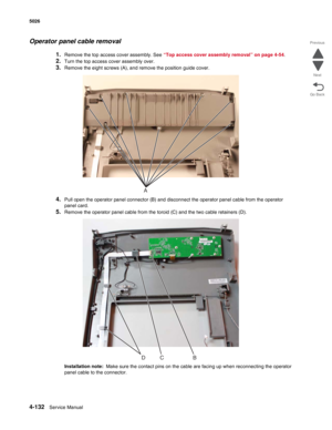 Page 3784-132Service Manual 5026 
Go Back Previous
Next
Operator panel cable removal
1.Remove the top access cover assembly. See “Top access cover assembly removal” on page 4-54. 
2.Turn the top access cover assembly over.
3.Remove the eight screws (A), and remove the position guide cover.
4.Pull open the operator panel connector (B) and disconnect the operator panel cable from the operator 
panel card.
5.Remove the operator panel cable from the toroid (C) and the two cable retainers (D).
Installation note:...